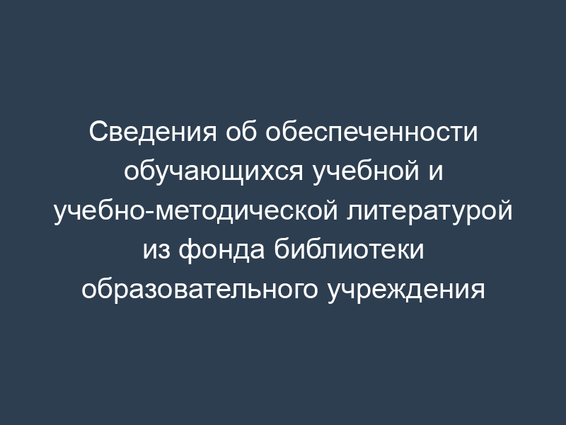 Сведения об обеспеченности обучающихся учебной и учебно-методической литературой из фонда библиотеки образовательного учреждения