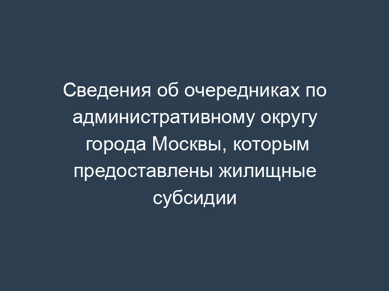 Сведения об очередниках по административному округу города Москвы, которым предоставлены жилищные субсидии