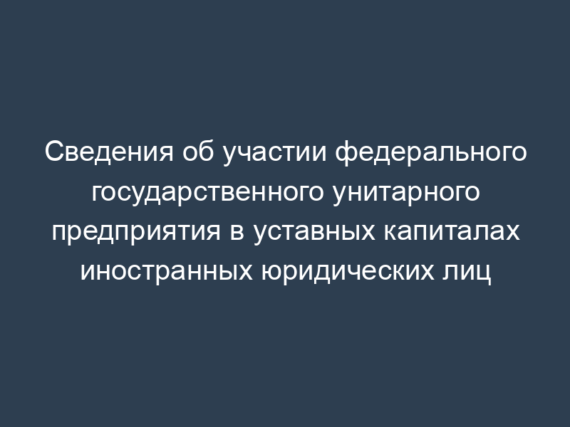 Сведения об участии федерального государственного унитарного предприятия в уставных капиталах иностранных юридических лиц