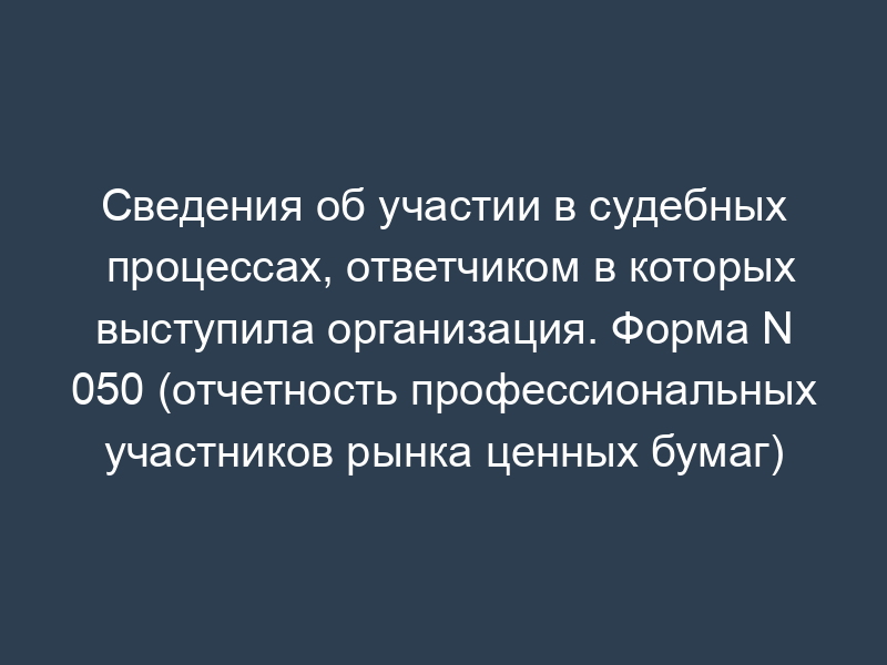 Сведения об участии в судебных процессах, ответчиком в которых выступила организация. Форма N 050 (отчетность профессиональных участников рынка ценных бумаг)