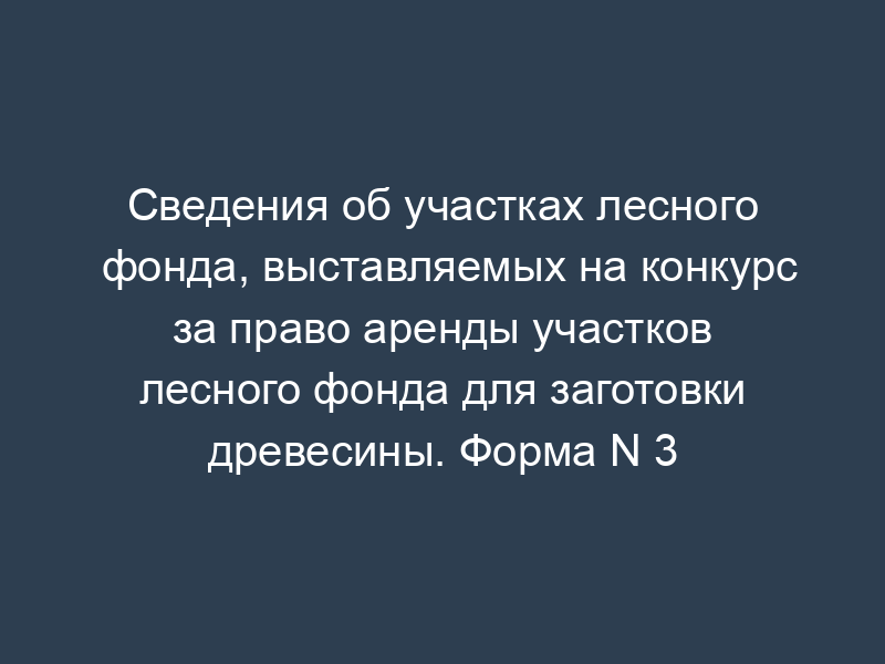 Сведения об участках лесного фонда, выставляемых на конкурс за право аренды участков лесного фонда для заготовки древесины. Форма N 3