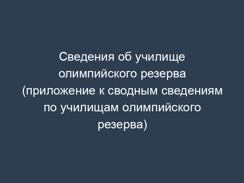 Сведения об училище олимпийского резерва (приложение к сводным сведениям по училищам олимпийского резерва)