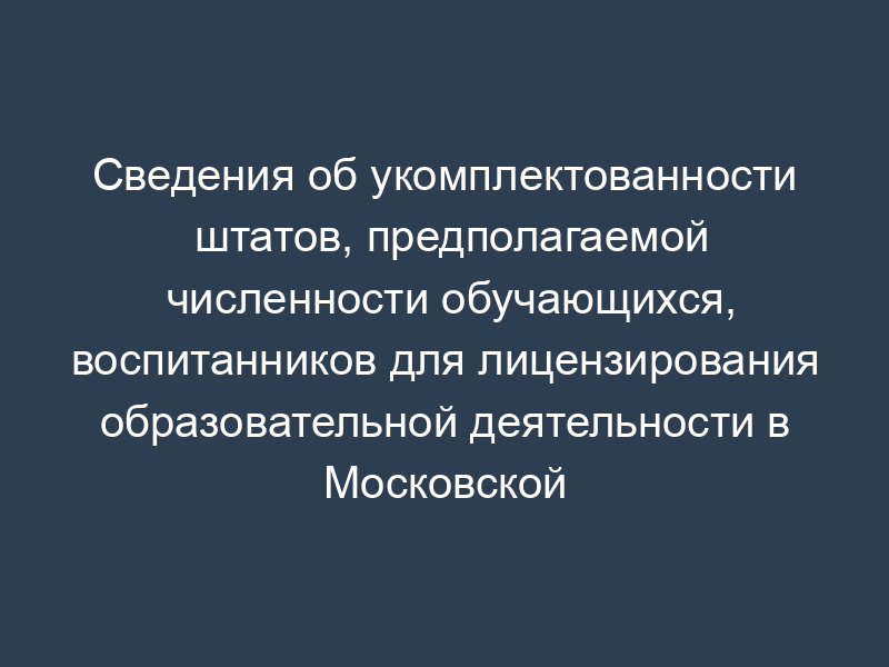 Сведения об укомплектованности штатов, предполагаемой численности обучающихся, воспитанников для лицензирования образовательной деятельности в Московской области