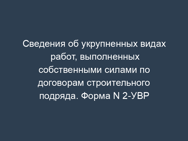 Сведения об укрупненных видах работ, выполненных собственными силами по договорам строительного подряда. Форма N 2-УВР