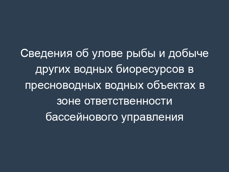 Сведения об улове рыбы и добыче других водных биоресурсов в пресноводных водных объектах в зоне ответственности бассейнового управления