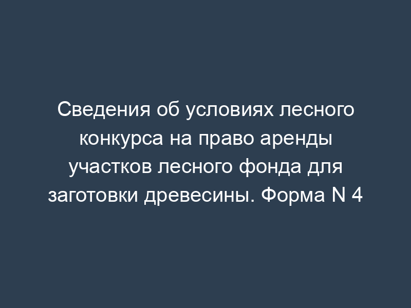 Сведения об условиях лесного конкурса на право аренды участков лесного фонда для заготовки древесины. Форма N 4