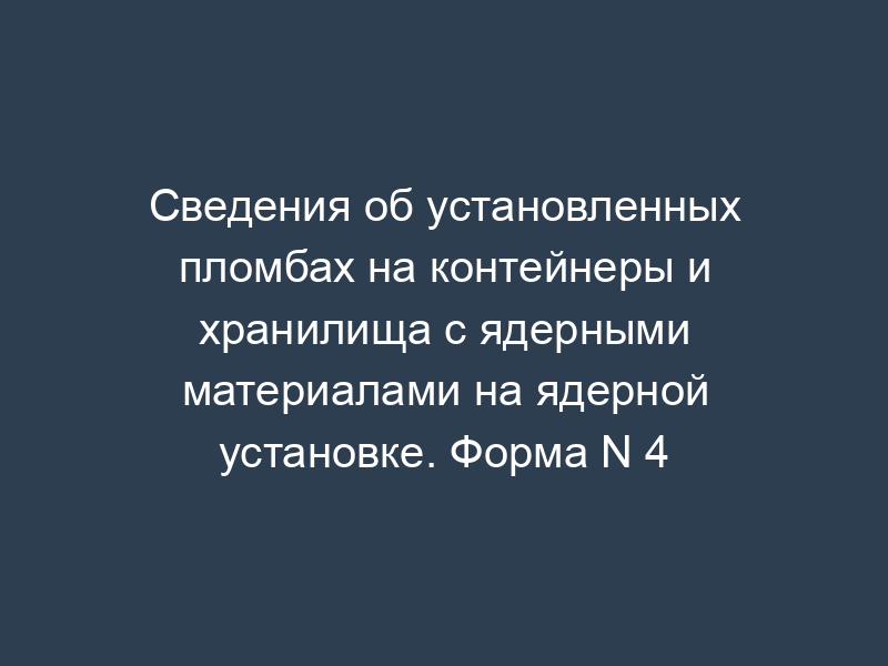 Сведения об установленных пломбах на контейнеры и хранилища с ядерными материалами на ядерной установке. Форма N 4