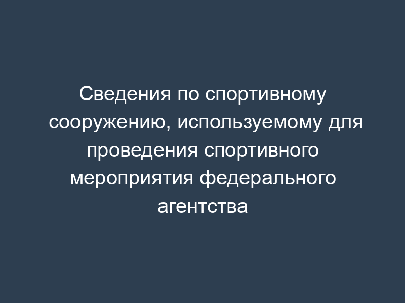 Сведения по спортивному сооружению, используемому для проведения спортивного мероприятия федерального агентства