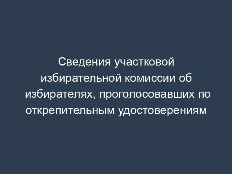 Сведения участковой избирательной комиссии об избирателях, проголосовавших по открепительным удостоверениям