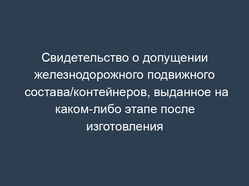 Свидетельство о допущении железнодорожного подвижного состава/контейнеров, выданное на каком-либо этапе после изготовления