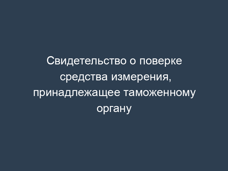 Свидетельство о поверке средства измерения, принадлежащее таможенному органу