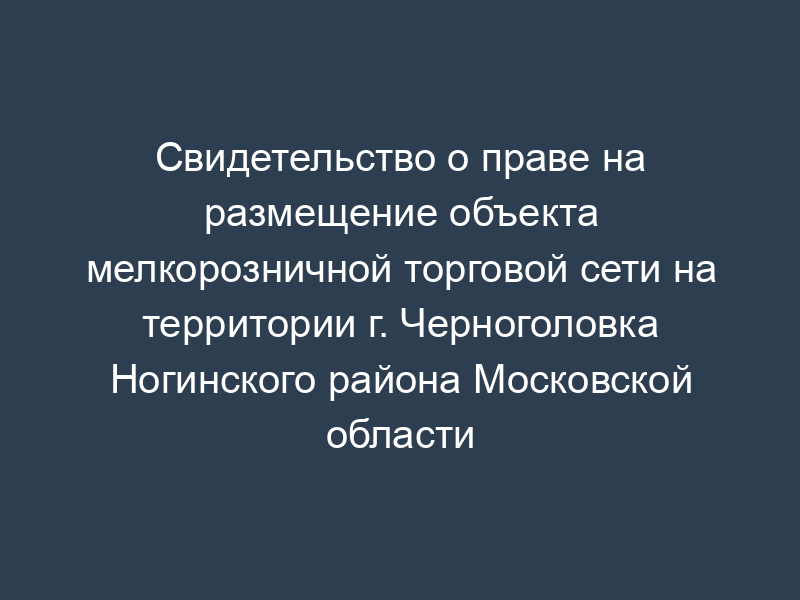 Свидетельство о праве на размещение объекта мелкорозничной торговой сети на территории г. Черноголовка Ногинского района Московской области