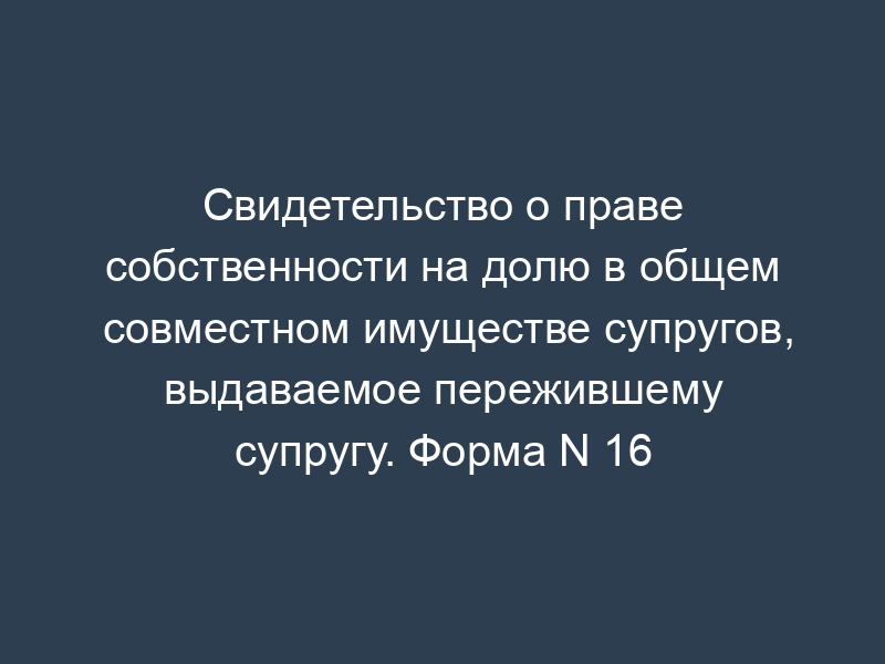 Свидетельство о праве собственности на долю в общем совместном имуществе супругов, выдаваемое пережившему супругу. Форма N 16