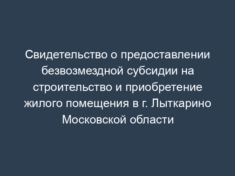 Свидетельство о предоставлении безвозмездной субсидии на строительство и приобретение жилого помещения в г. Лыткарино Московской области