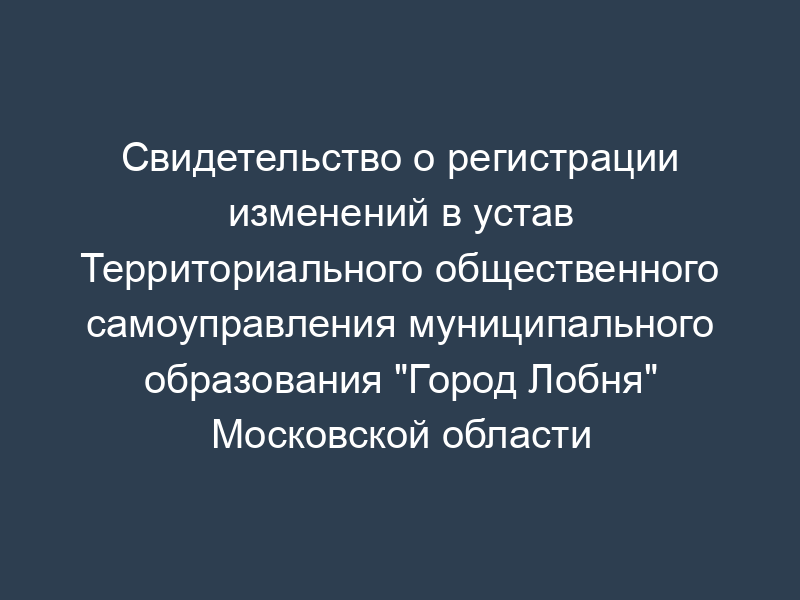 Свидетельство о регистрации изменений в устав Территориального общественного самоуправления муниципального образования "Город Лобня" Московской области