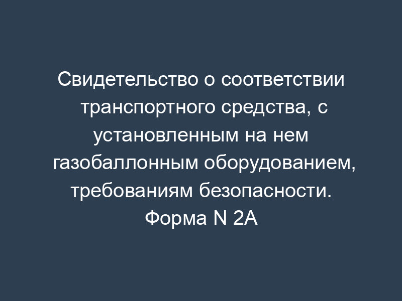 Свидетельство о соответствии транспортного средства, с установленным на нем газобаллонным оборудованием, требованиям безопасности. Форма N 2А