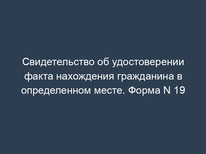 Свидетельство об удостоверении факта нахождения гражданина в определенном месте. Форма N 19