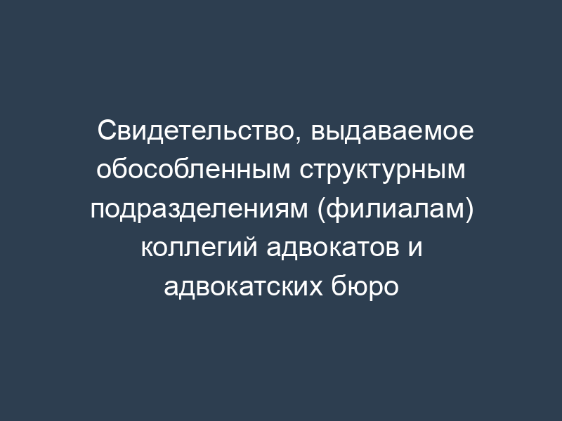 Свидетельство, выдаваемое обособленным структурным подразделениям (филиалам) коллегий адвокатов и адвокатских бюро