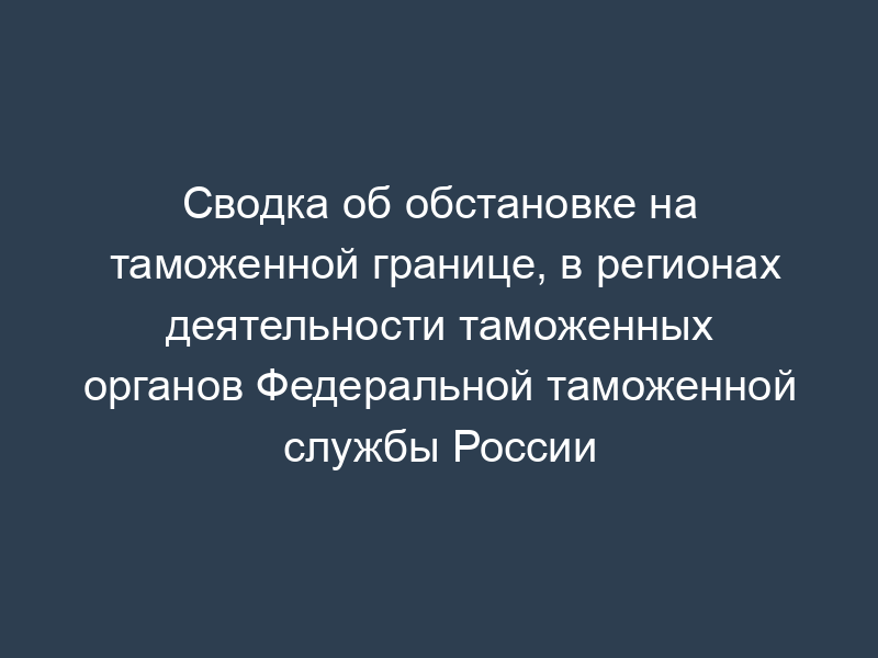 Сводка об обстановке на таможенной границе, в регионах деятельности таможенных органов Федеральной таможенной службы России