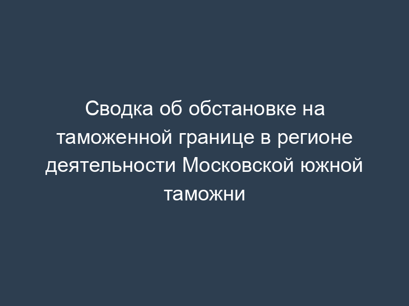 Сводка об обстановке на таможенной границе в регионе деятельности Московской южной таможни
