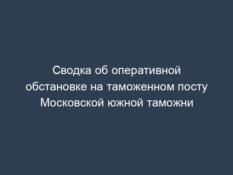 Сводка об оперативной обстановке на таможенном посту Московской южной таможни