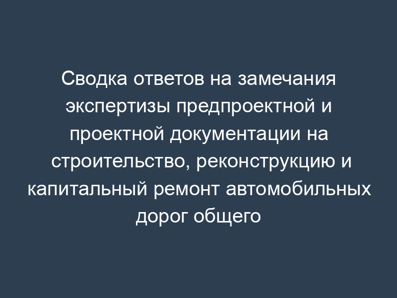 Сводка ответов на замечания экспертизы предпроектной и проектной документации на строительство, реконструкцию и капитальный ремонт автомобильных дорог общего пользования и сооружений на них