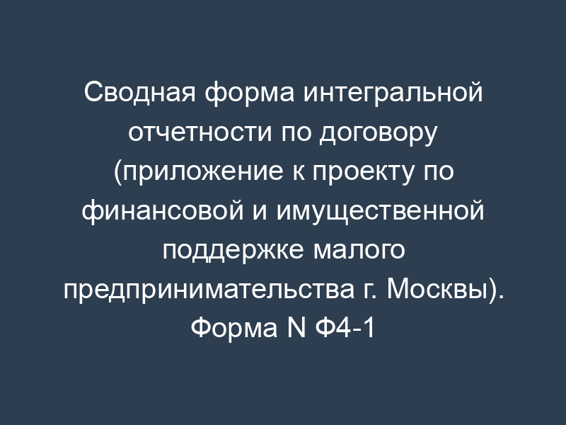 Сводная форма интегральной отчетности по договору (приложение к проекту по финансовой и имущественной поддержке малого предпринимательства г. Москвы). Форма N Ф4-1