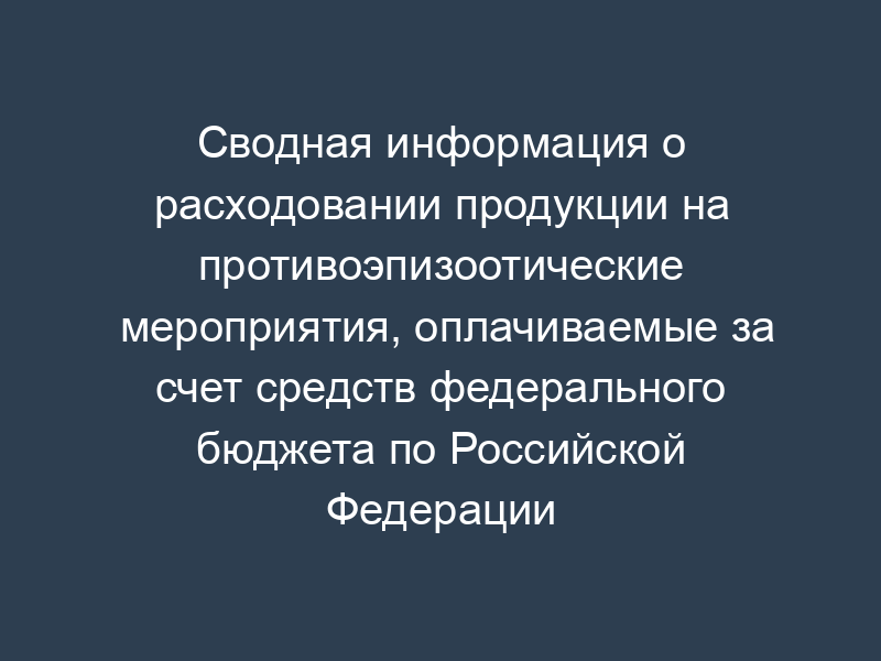 Сводная информация о расходовании продукции на противоэпизоотические мероприятия, оплачиваемые за счет средств федерального бюджета по Российской Федерации