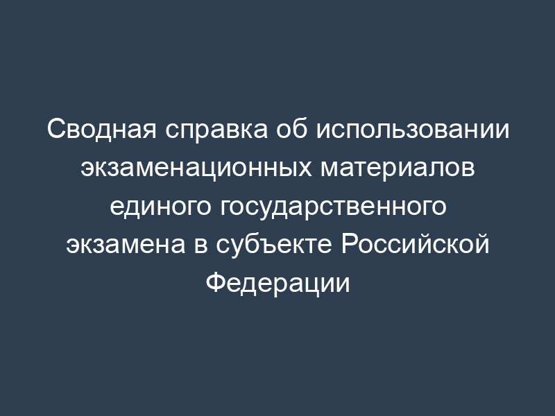 Сводная справка об использовании экзаменационных материалов единого государственного экзамена в субъекте Российской Федерации