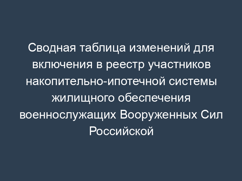 Сводная таблица изменений для включения в реестр участников накопительно-ипотечной системы жилищного обеспечения военнослужащих Вооруженных Сил Российской Федерации