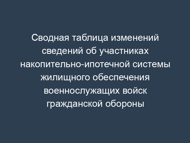 Сводная таблица изменений сведений об участниках накопительно-ипотечной системы жилищного обеспечения военнослужащих войск гражданской обороны