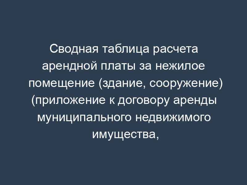 Сводная таблица расчета арендной платы за нежилое помещение (здание, сооружение) (приложение к договору аренды муниципального недвижимого имущества, находящегося в муниципальной собственности Дмитровского района Московской области)