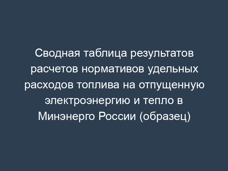 Сводная таблица результатов расчетов нормативов удельных расходов топлива на отпущенную электроэнергию и тепло в Минэнерго России (образец)