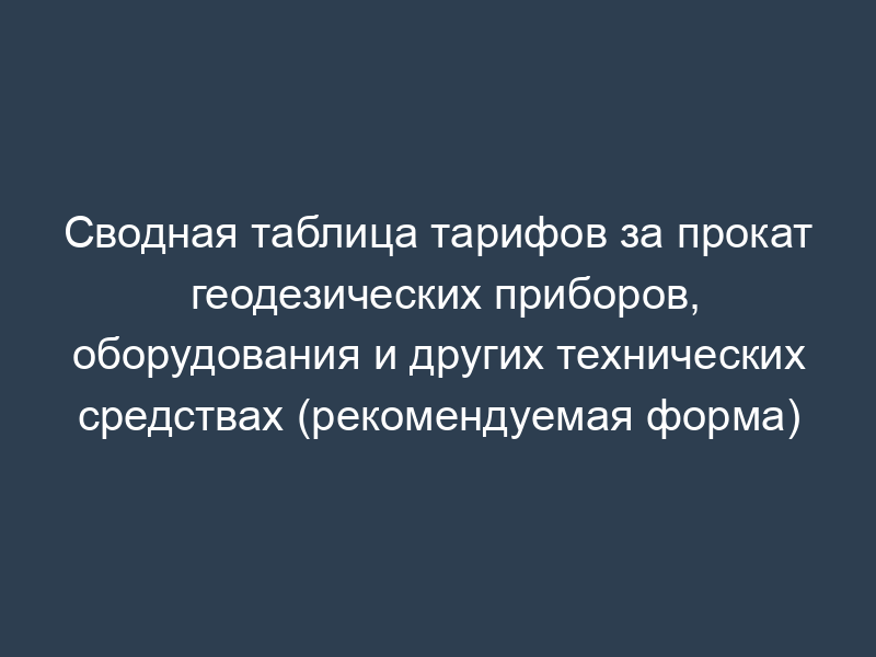 Сводная таблица тарифов за прокат геодезических приборов, оборудования и других технических средствах (рекомендуемая форма)