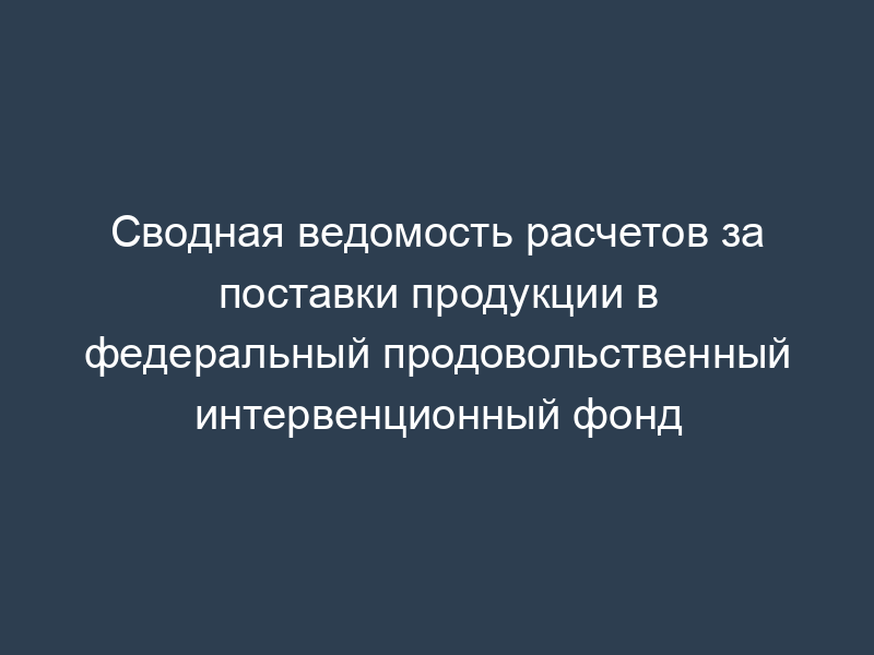 Сводная ведомость расчетов за поставки продукции в федеральный продовольственный интервенционный фонд