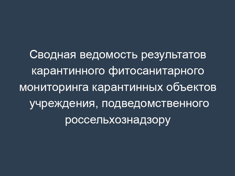 Сводная ведомость результатов карантинного фитосанитарного мониторинга карантинных объектов учреждения, подведомственного россельхознадзору