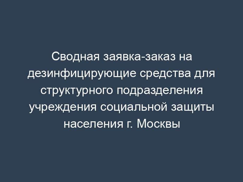 Сводная заявка-заказ на дезинфицирующие средства для структурного подразделения учреждения социальной защиты населения г. Москвы