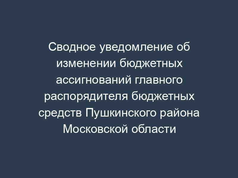 Сводное уведомление об изменении бюджетных ассигнований главного распорядителя бюджетных средств Пушкинского района Московской области