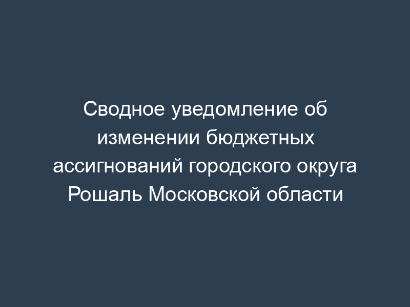 Сводное уведомление об изменении бюджетных ассигнований городского округа Рошаль Московской области