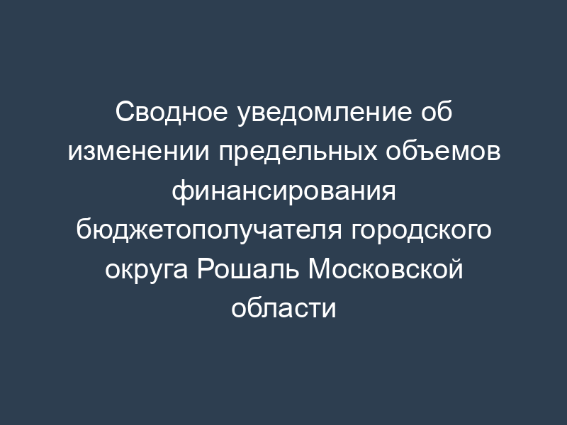 Сводное уведомление об изменении предельных объемов финансирования бюджетополучателя городского округа Рошаль Московской области
