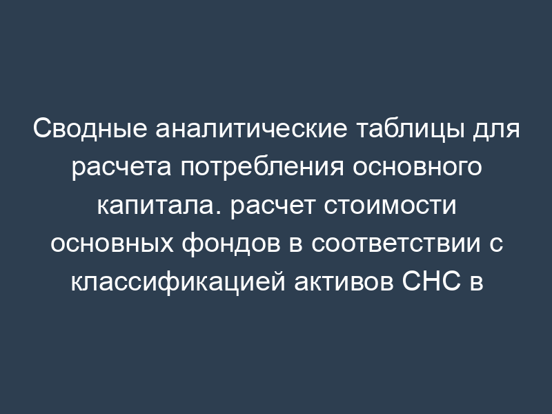 Сводные аналитические таблицы для расчета потребления основного капитала. расчет стоимости основных фондов в соответствии с классификацией активов СНС в фактических ценах (таблица 1)