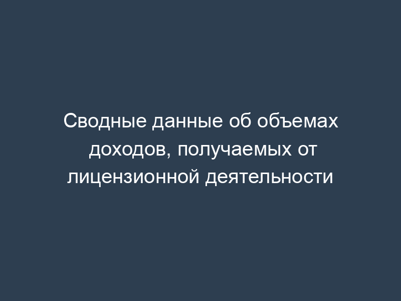 Сводные данные об объемах доходов, получаемых от лицензионной деятельности