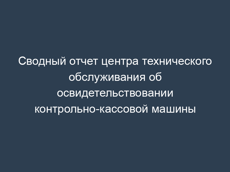 Сводный отчет центра технического обслуживания об освидетельствовании контрольно-кассовой машины