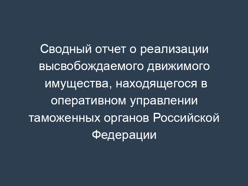 Сводный отчет о реализации высвобождаемого движимого имущества, находящегося в оперативном управлении таможенных органов Российской Федерации