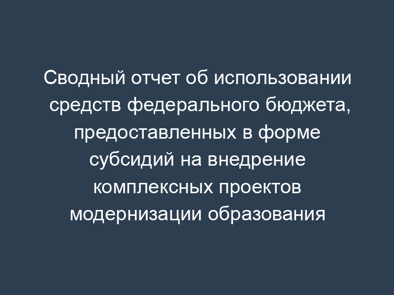 Сводный отчет об использовании средств федерального бюджета, предоставленных в форме субсидий на внедрение комплексных проектов модернизации образования