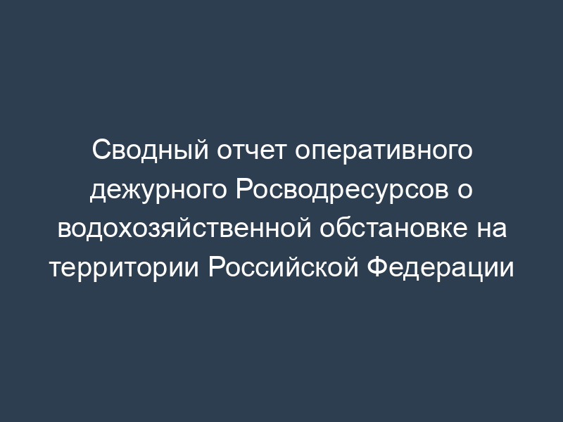 Сводный отчет оперативного дежурного Росводресурсов о водохозяйственной обстановке на территории Российской Федерации