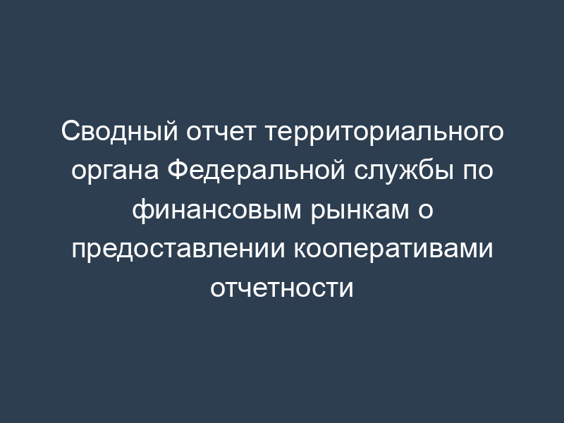 Сводный отчет территориального органа Федеральной службы по финансовым рынкам о предоставлении кооперативами отчетности