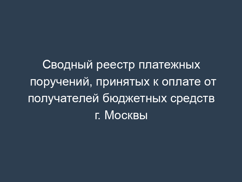 Сводный реестр платежных поручений, принятых к оплате от получателей бюджетных средств г. Москвы
