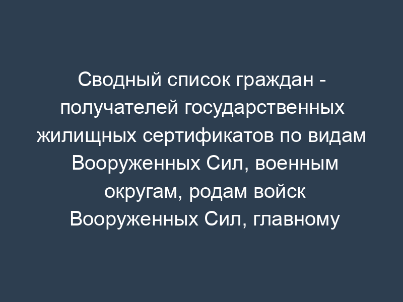 Сводный список граждан - получателей государственных жилищных сертификатов по видам Вооруженных Сил, военным округам, родам войск Вооруженных Сил, главному (центральному) управлению министерства обороны