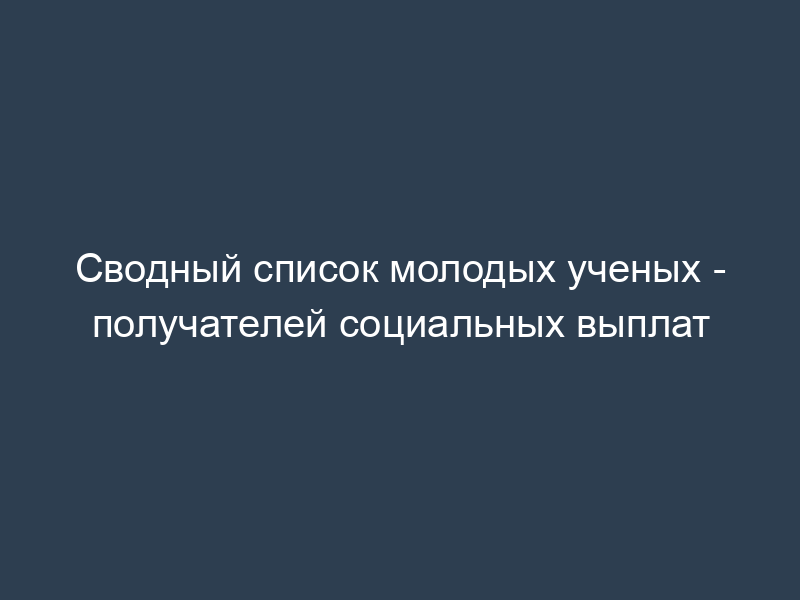 Сводный список молодых ученых - получателей социальных выплат